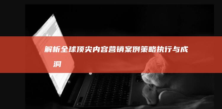 解析全球顶尖内容营销案例：策略、执行与成效洞察